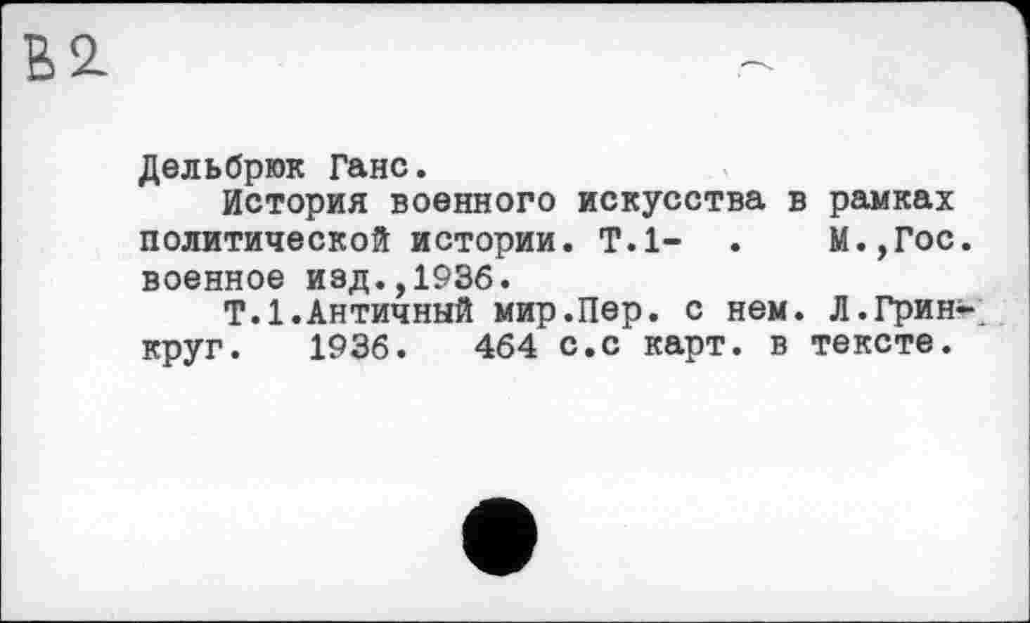 ﻿В 2.
Дельбрюк Ганс.
История военного искусства в рамках политической истории. Т.1- . М.,Гос. военное иэд.,1936.
Т.1.Античный мир.Пер. с нем. Л.Грин-круг. 1936.	464 с.с карт, в тексте.